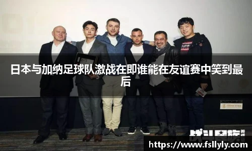日本与加纳足球队激战在即谁能在友谊赛中笑到最后